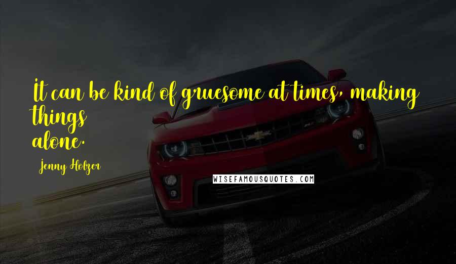 Jenny Holzer Quotes: It can be kind of gruesome at times, making things alone.