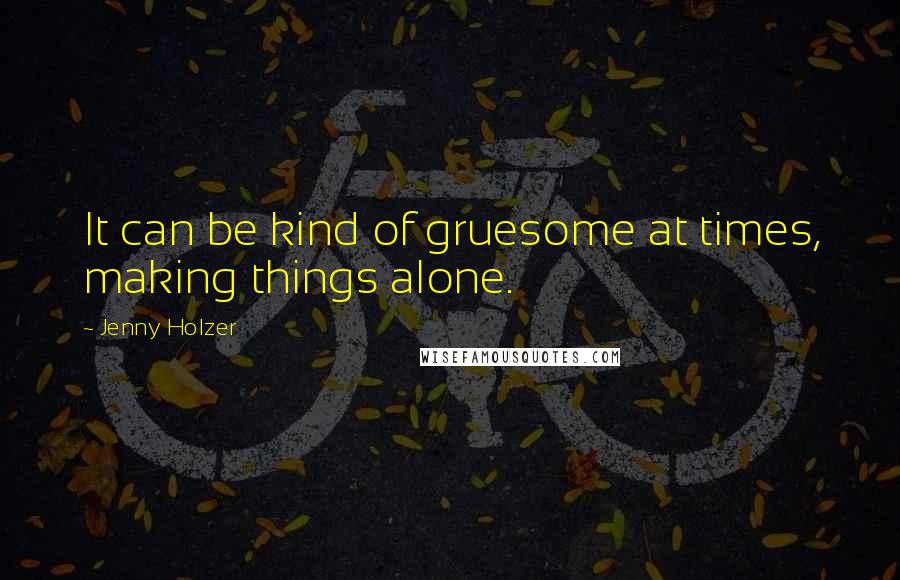 Jenny Holzer Quotes: It can be kind of gruesome at times, making things alone.