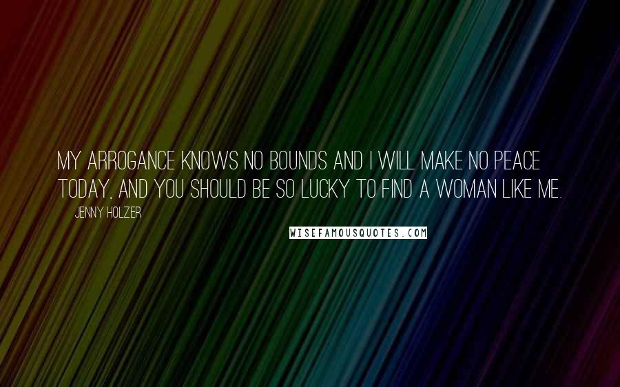 Jenny Holzer Quotes: My arrogance knows no bounds and I will make no peace today, and you should be so lucky to find a woman like me.