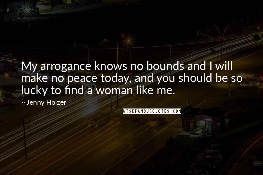 Jenny Holzer Quotes: My arrogance knows no bounds and I will make no peace today, and you should be so lucky to find a woman like me.