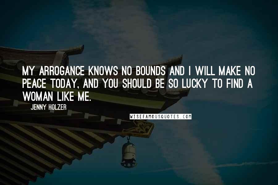 Jenny Holzer Quotes: My arrogance knows no bounds and I will make no peace today, and you should be so lucky to find a woman like me.