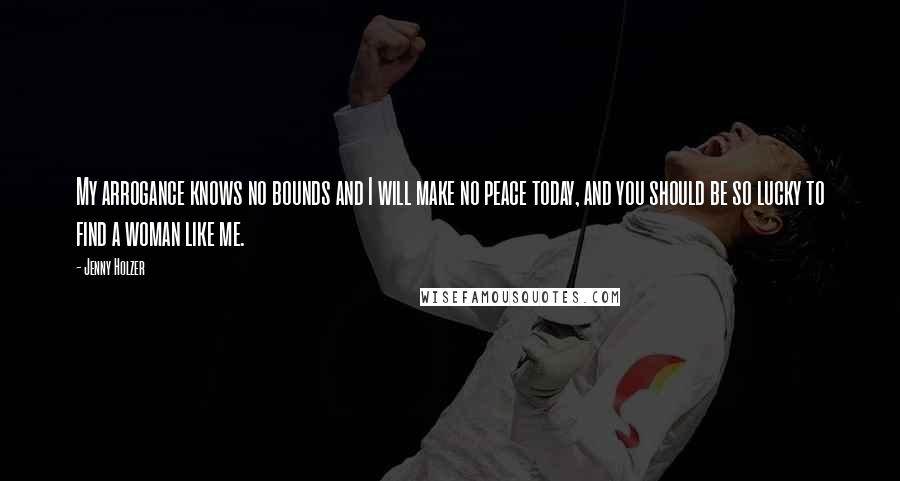 Jenny Holzer Quotes: My arrogance knows no bounds and I will make no peace today, and you should be so lucky to find a woman like me.