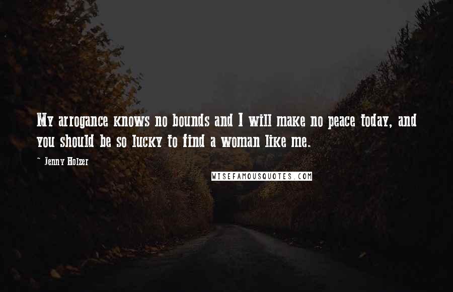 Jenny Holzer Quotes: My arrogance knows no bounds and I will make no peace today, and you should be so lucky to find a woman like me.