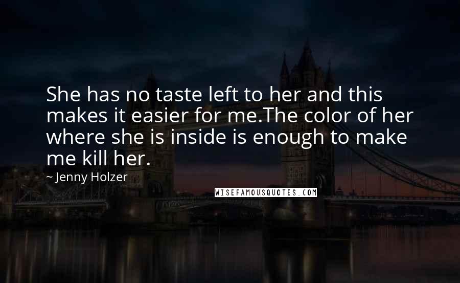 Jenny Holzer Quotes: She has no taste left to her and this makes it easier for me.The color of her where she is inside is enough to make me kill her.
