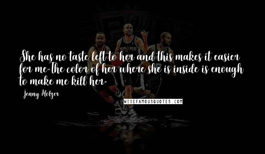 Jenny Holzer Quotes: She has no taste left to her and this makes it easier for me.The color of her where she is inside is enough to make me kill her.