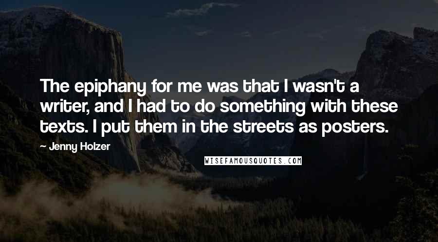 Jenny Holzer Quotes: The epiphany for me was that I wasn't a writer, and I had to do something with these texts. I put them in the streets as posters.
