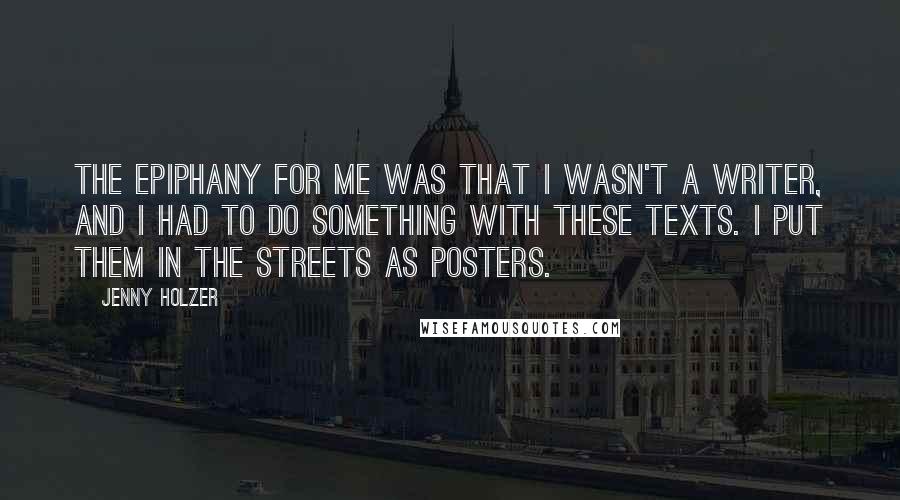 Jenny Holzer Quotes: The epiphany for me was that I wasn't a writer, and I had to do something with these texts. I put them in the streets as posters.