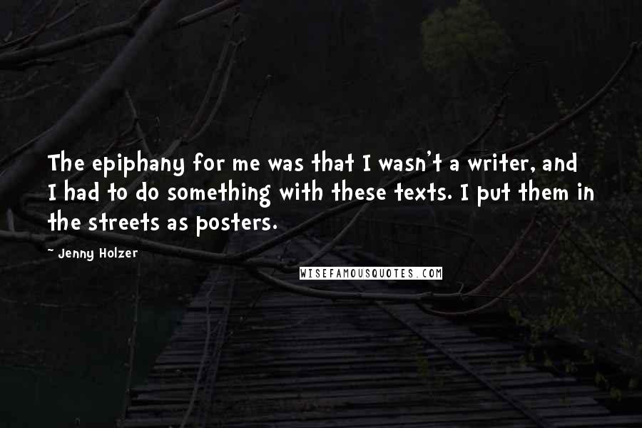 Jenny Holzer Quotes: The epiphany for me was that I wasn't a writer, and I had to do something with these texts. I put them in the streets as posters.