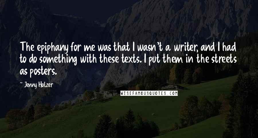 Jenny Holzer Quotes: The epiphany for me was that I wasn't a writer, and I had to do something with these texts. I put them in the streets as posters.