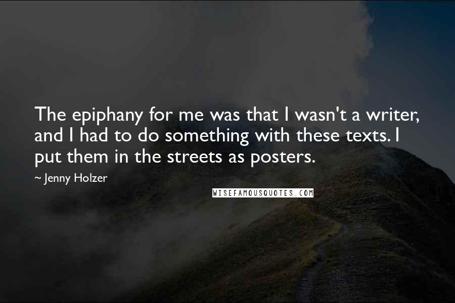 Jenny Holzer Quotes: The epiphany for me was that I wasn't a writer, and I had to do something with these texts. I put them in the streets as posters.