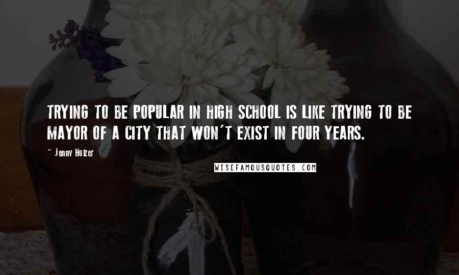 Jenny Holzer Quotes: TRYING TO BE POPULAR IN HIGH SCHOOL IS LIKE TRYING TO BE MAYOR OF A CITY THAT WON'T EXIST IN FOUR YEARS.