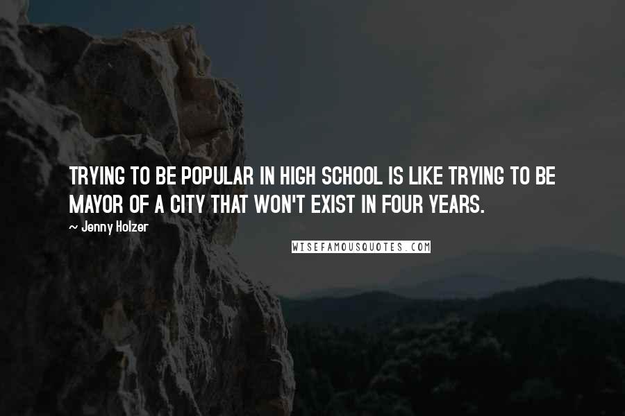 Jenny Holzer Quotes: TRYING TO BE POPULAR IN HIGH SCHOOL IS LIKE TRYING TO BE MAYOR OF A CITY THAT WON'T EXIST IN FOUR YEARS.