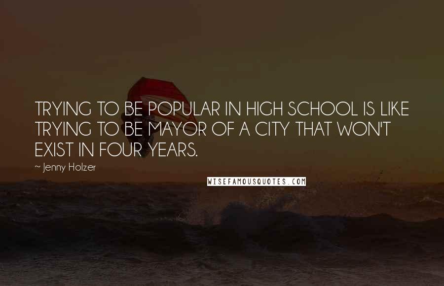 Jenny Holzer Quotes: TRYING TO BE POPULAR IN HIGH SCHOOL IS LIKE TRYING TO BE MAYOR OF A CITY THAT WON'T EXIST IN FOUR YEARS.