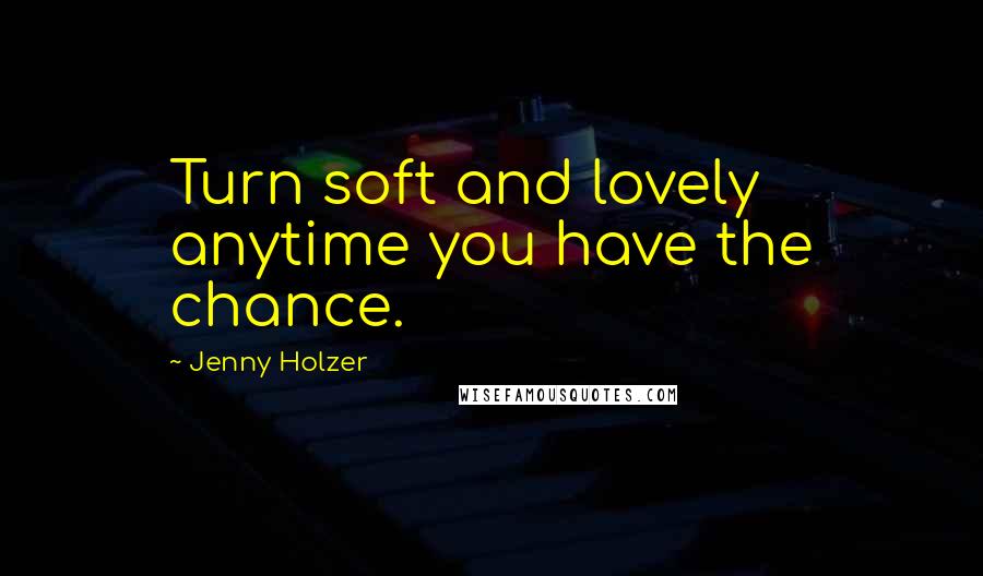 Jenny Holzer Quotes: Turn soft and lovely anytime you have the chance.