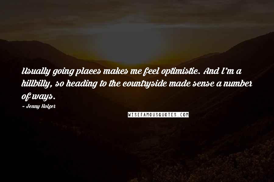 Jenny Holzer Quotes: Usually going places makes me feel optimistic. And I'm a hillbilly, so heading to the countryside made sense a number of ways.