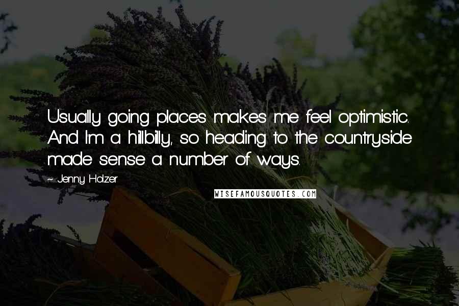 Jenny Holzer Quotes: Usually going places makes me feel optimistic. And I'm a hillbilly, so heading to the countryside made sense a number of ways.