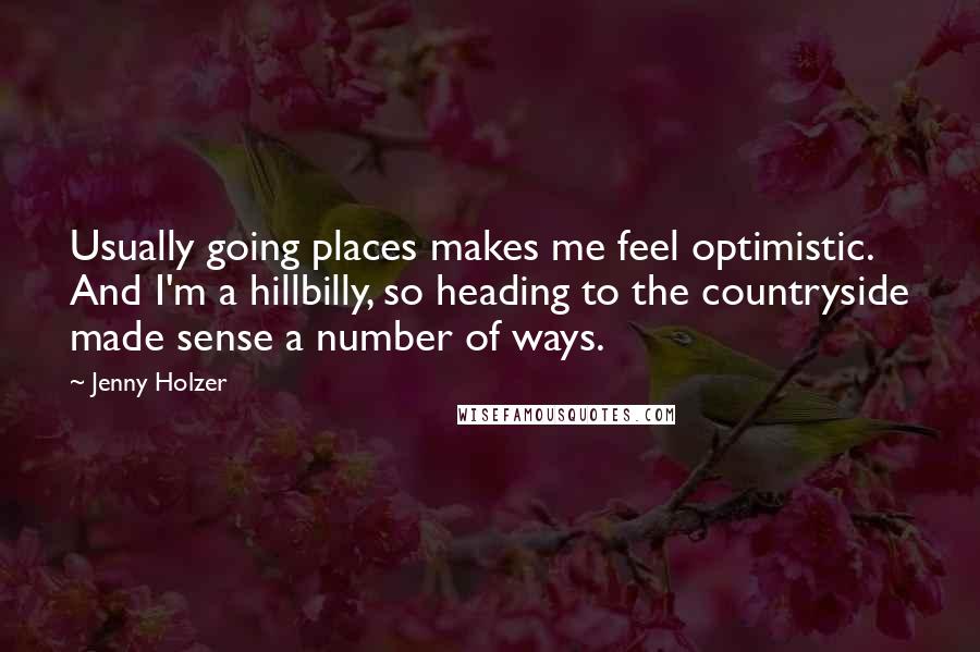 Jenny Holzer Quotes: Usually going places makes me feel optimistic. And I'm a hillbilly, so heading to the countryside made sense a number of ways.
