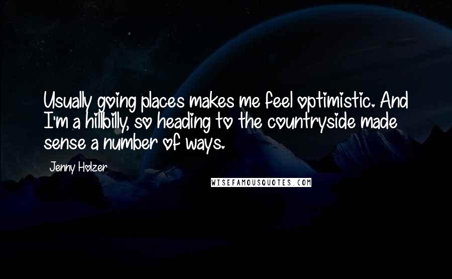 Jenny Holzer Quotes: Usually going places makes me feel optimistic. And I'm a hillbilly, so heading to the countryside made sense a number of ways.