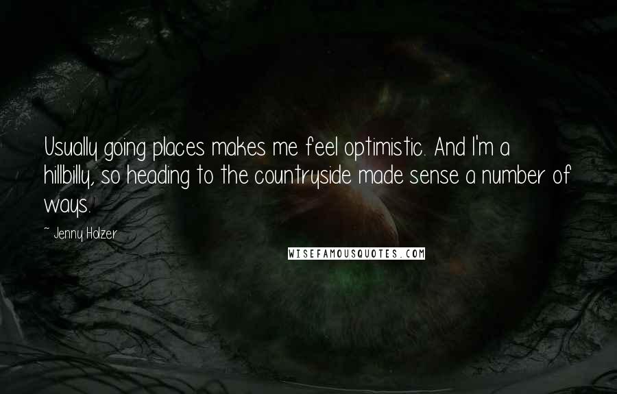 Jenny Holzer Quotes: Usually going places makes me feel optimistic. And I'm a hillbilly, so heading to the countryside made sense a number of ways.