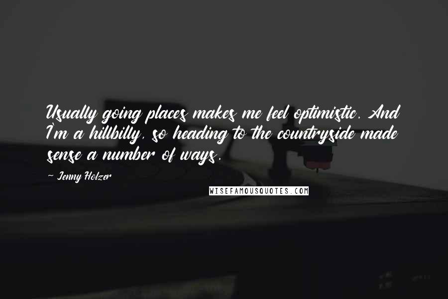 Jenny Holzer Quotes: Usually going places makes me feel optimistic. And I'm a hillbilly, so heading to the countryside made sense a number of ways.