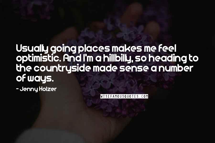 Jenny Holzer Quotes: Usually going places makes me feel optimistic. And I'm a hillbilly, so heading to the countryside made sense a number of ways.