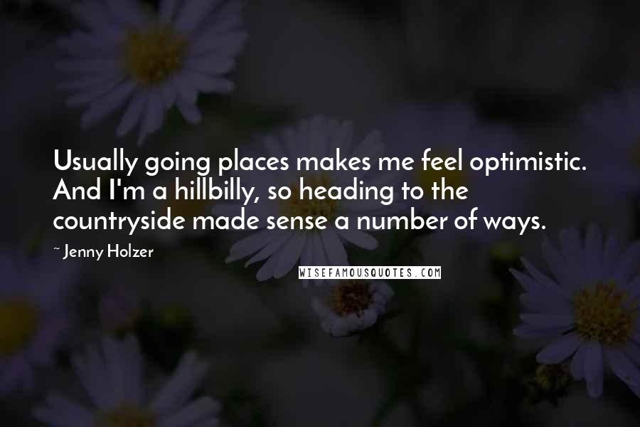 Jenny Holzer Quotes: Usually going places makes me feel optimistic. And I'm a hillbilly, so heading to the countryside made sense a number of ways.