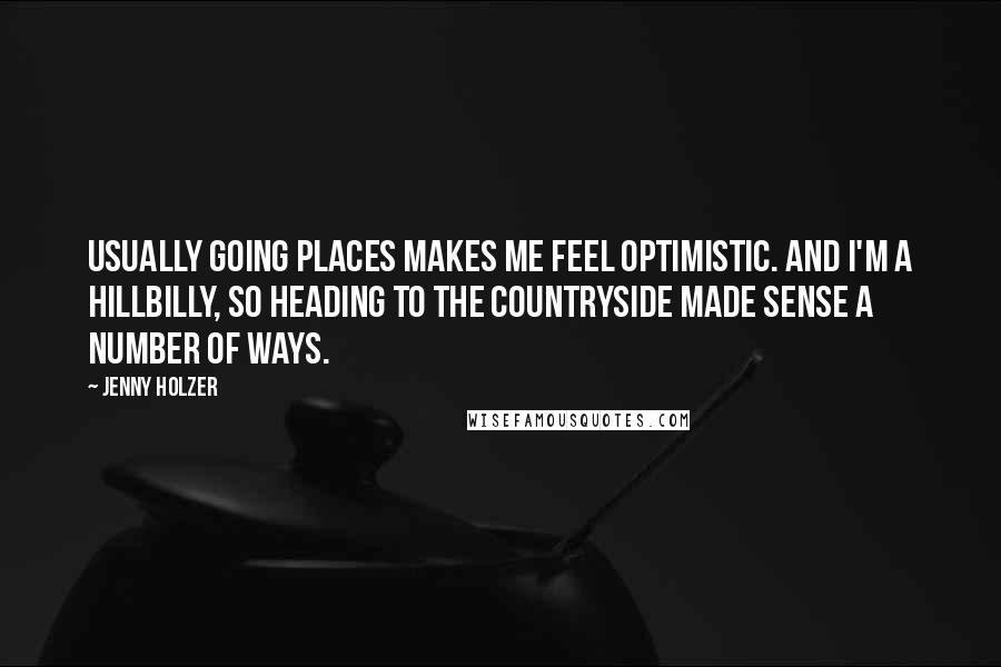 Jenny Holzer Quotes: Usually going places makes me feel optimistic. And I'm a hillbilly, so heading to the countryside made sense a number of ways.