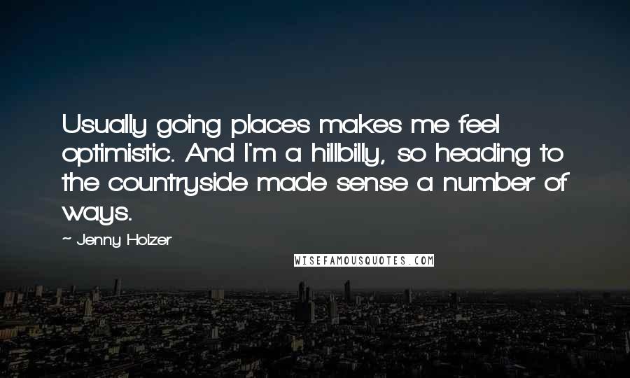 Jenny Holzer Quotes: Usually going places makes me feel optimistic. And I'm a hillbilly, so heading to the countryside made sense a number of ways.