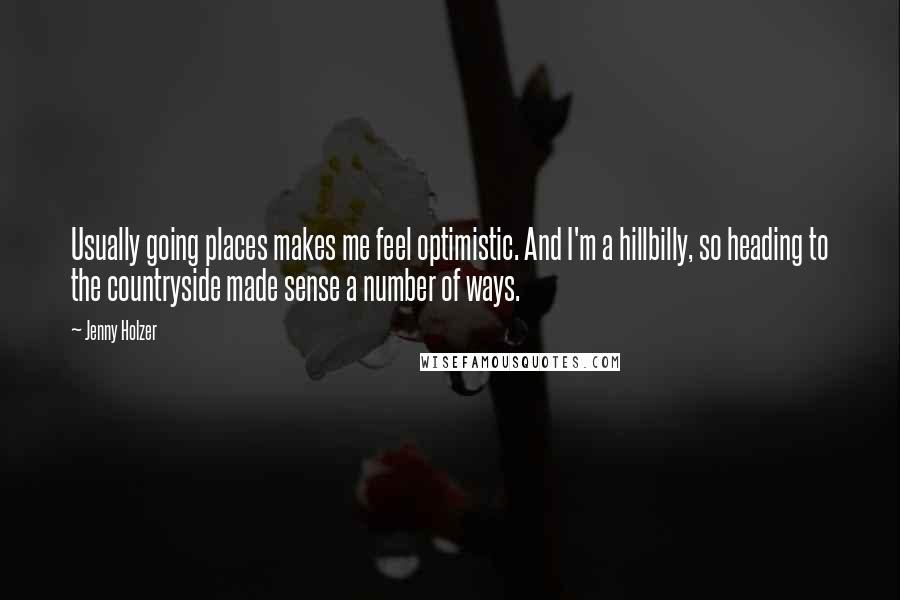 Jenny Holzer Quotes: Usually going places makes me feel optimistic. And I'm a hillbilly, so heading to the countryside made sense a number of ways.