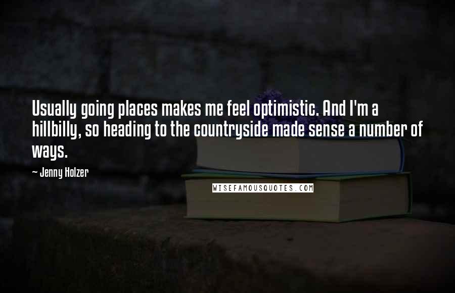 Jenny Holzer Quotes: Usually going places makes me feel optimistic. And I'm a hillbilly, so heading to the countryside made sense a number of ways.