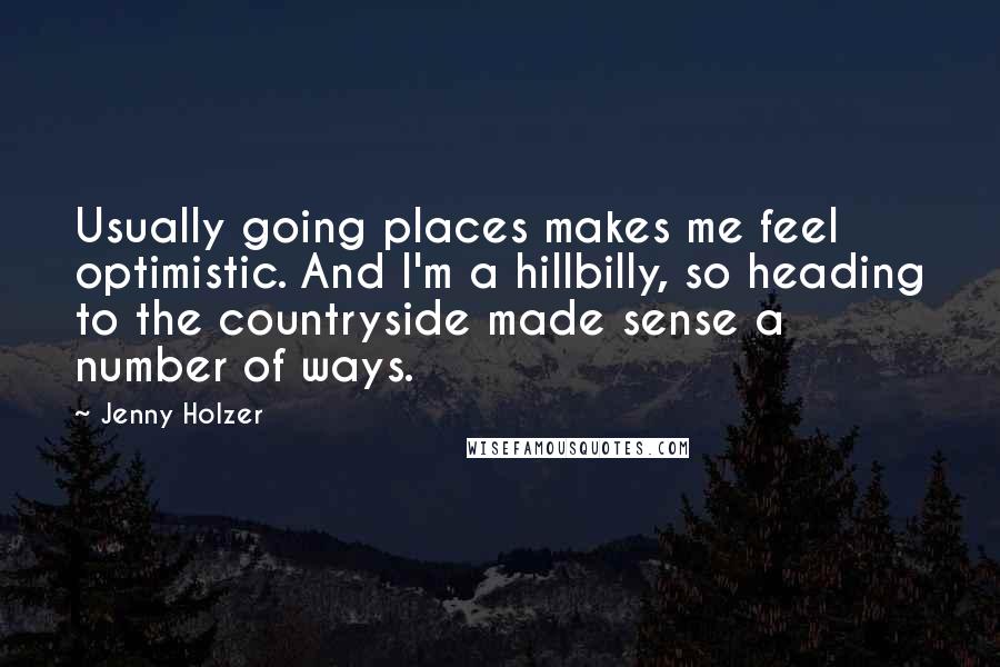 Jenny Holzer Quotes: Usually going places makes me feel optimistic. And I'm a hillbilly, so heading to the countryside made sense a number of ways.
