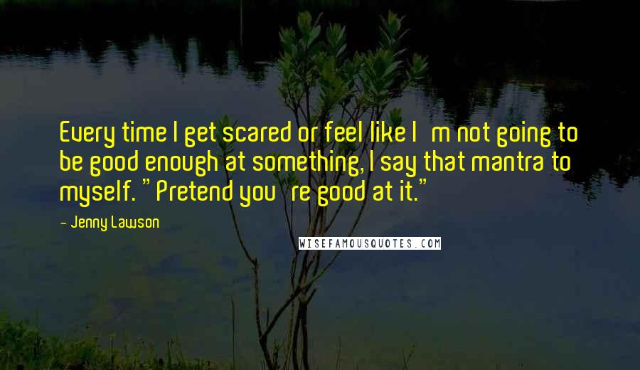 Jenny Lawson Quotes: Every time I get scared or feel like I'm not going to be good enough at something, I say that mantra to myself. "Pretend you're good at it."