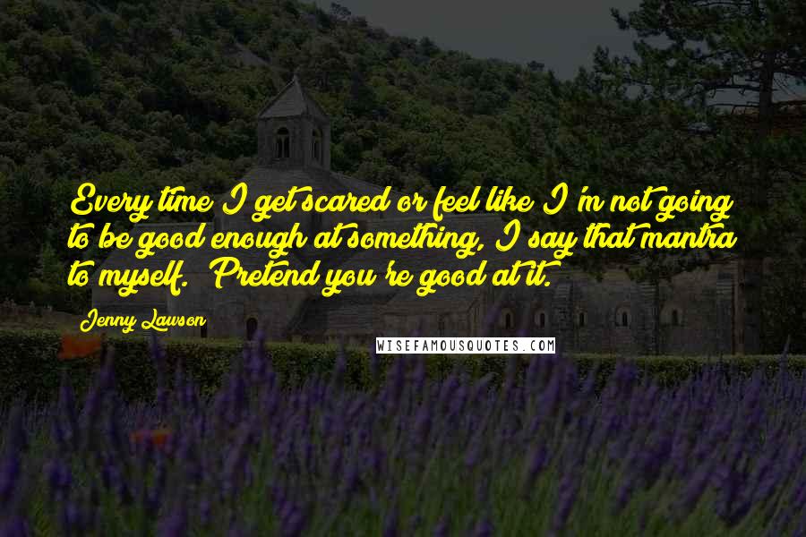 Jenny Lawson Quotes: Every time I get scared or feel like I'm not going to be good enough at something, I say that mantra to myself. "Pretend you're good at it."