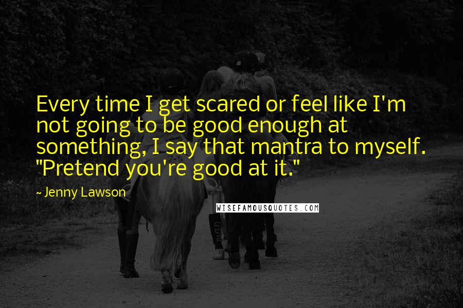 Jenny Lawson Quotes: Every time I get scared or feel like I'm not going to be good enough at something, I say that mantra to myself. "Pretend you're good at it."