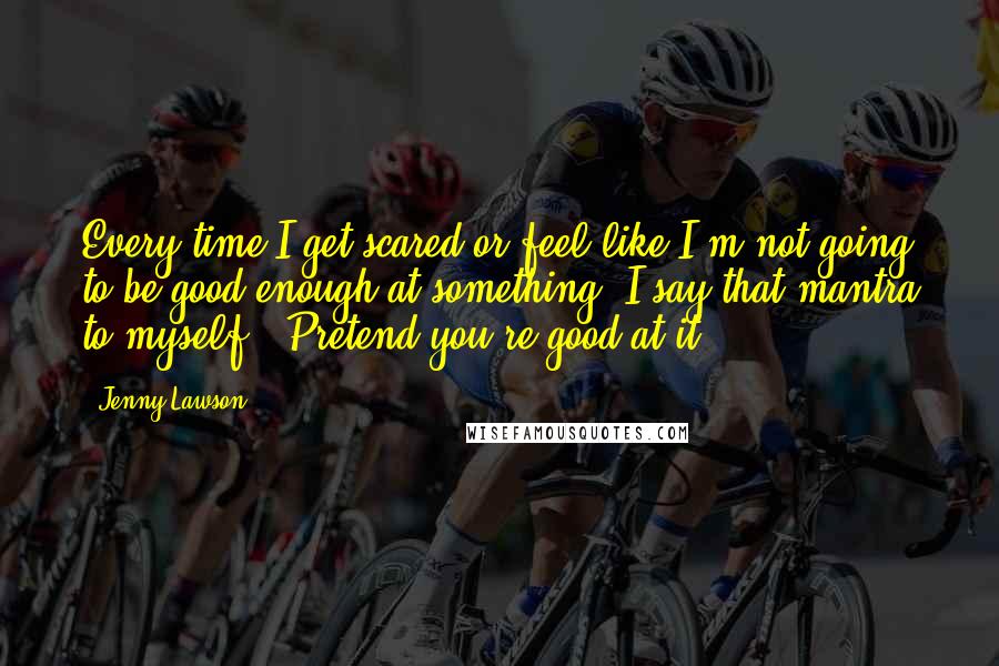 Jenny Lawson Quotes: Every time I get scared or feel like I'm not going to be good enough at something, I say that mantra to myself. "Pretend you're good at it."