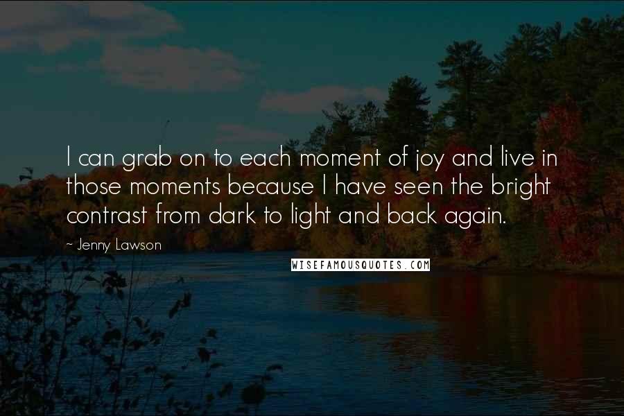 Jenny Lawson Quotes: I can grab on to each moment of joy and live in those moments because I have seen the bright contrast from dark to light and back again.