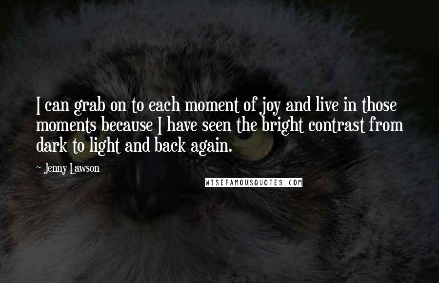 Jenny Lawson Quotes: I can grab on to each moment of joy and live in those moments because I have seen the bright contrast from dark to light and back again.