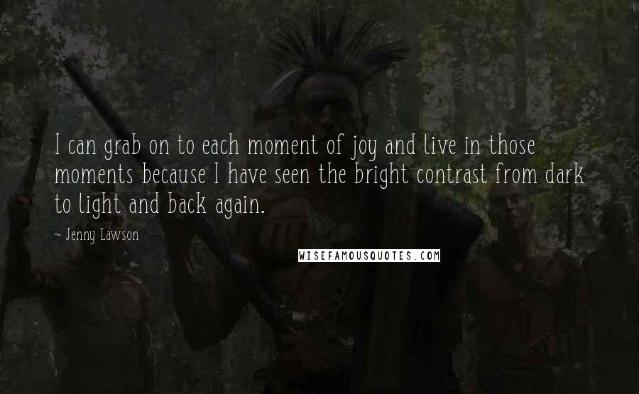 Jenny Lawson Quotes: I can grab on to each moment of joy and live in those moments because I have seen the bright contrast from dark to light and back again.