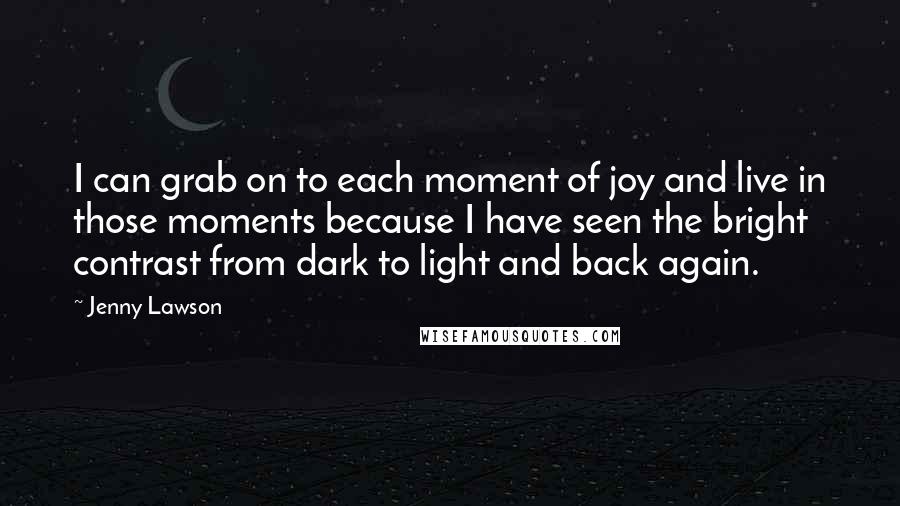Jenny Lawson Quotes: I can grab on to each moment of joy and live in those moments because I have seen the bright contrast from dark to light and back again.