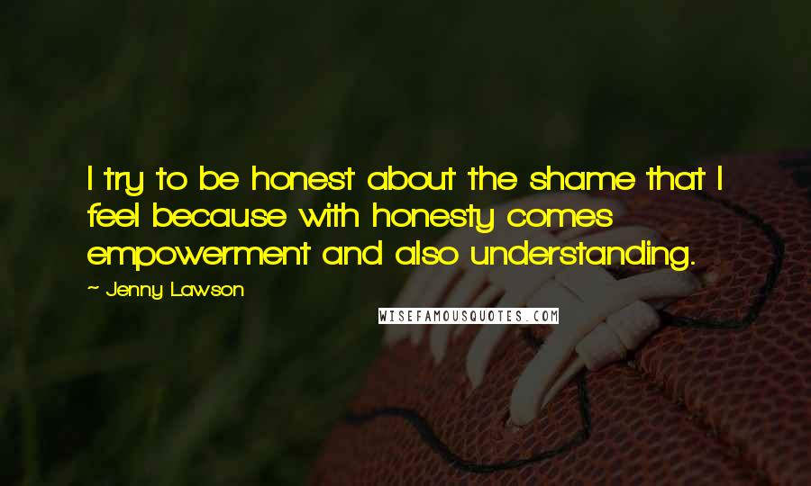 Jenny Lawson Quotes: I try to be honest about the shame that I feel because with honesty comes empowerment and also understanding.