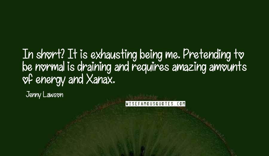 Jenny Lawson Quotes: In short? It is exhausting being me. Pretending to be normal is draining and requires amazing amounts of energy and Xanax.