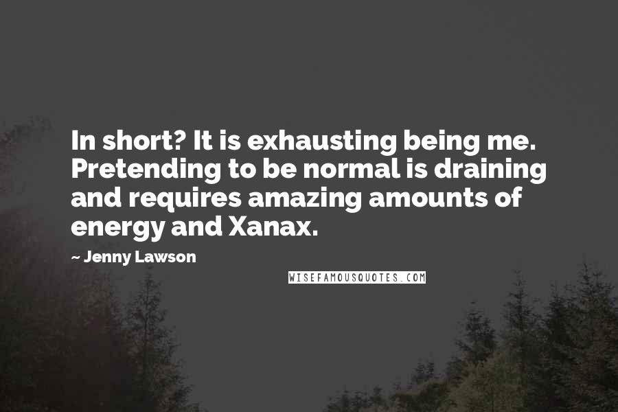 Jenny Lawson Quotes: In short? It is exhausting being me. Pretending to be normal is draining and requires amazing amounts of energy and Xanax.