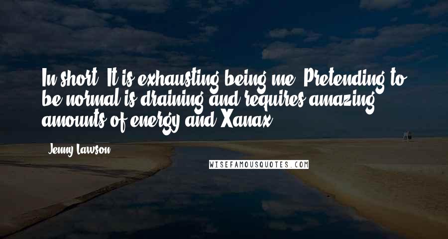 Jenny Lawson Quotes: In short? It is exhausting being me. Pretending to be normal is draining and requires amazing amounts of energy and Xanax.