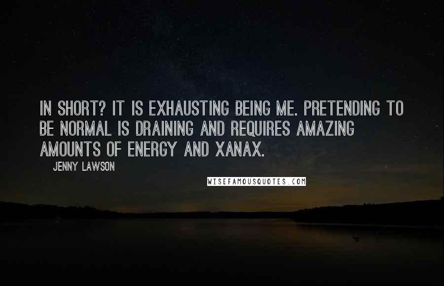 Jenny Lawson Quotes: In short? It is exhausting being me. Pretending to be normal is draining and requires amazing amounts of energy and Xanax.