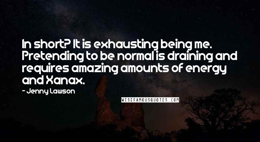 Jenny Lawson Quotes: In short? It is exhausting being me. Pretending to be normal is draining and requires amazing amounts of energy and Xanax.
