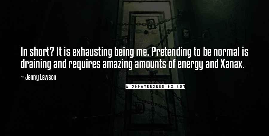 Jenny Lawson Quotes: In short? It is exhausting being me. Pretending to be normal is draining and requires amazing amounts of energy and Xanax.