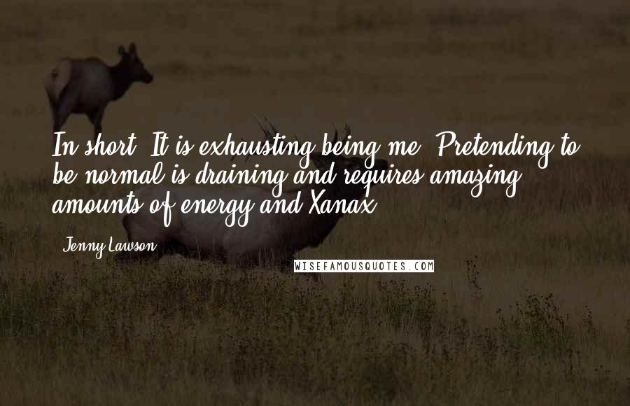Jenny Lawson Quotes: In short? It is exhausting being me. Pretending to be normal is draining and requires amazing amounts of energy and Xanax.
