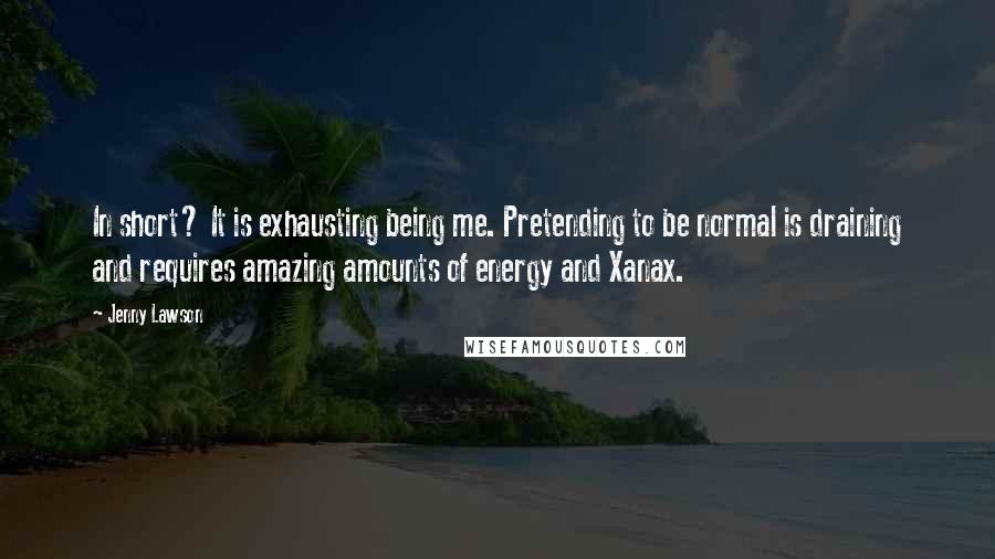Jenny Lawson Quotes: In short? It is exhausting being me. Pretending to be normal is draining and requires amazing amounts of energy and Xanax.