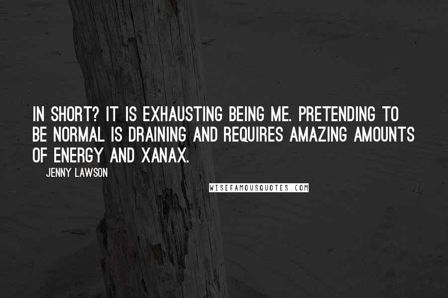 Jenny Lawson Quotes: In short? It is exhausting being me. Pretending to be normal is draining and requires amazing amounts of energy and Xanax.