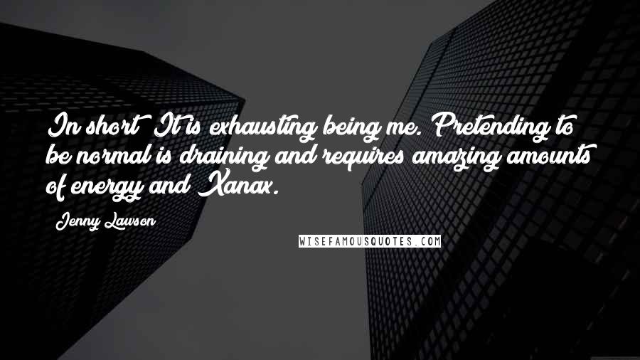 Jenny Lawson Quotes: In short? It is exhausting being me. Pretending to be normal is draining and requires amazing amounts of energy and Xanax.